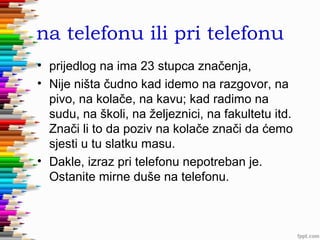 na telefonu ili pri telefonu
• prijedlog na ima 23 stupca značenja,
• Nije ništa čudno kad idemo na razgovor, na
pivo, na kolače, na kavu; kad radimo na
sudu, na školi, na željeznici, na fakultetu itd.
Znači li to da poziv na kolače znači da ćemo
sjesti u tu slatku masu.
• Dakle, izraz pri telefonu nepotreban je.
Ostanite mirne duše na telefonu.

 