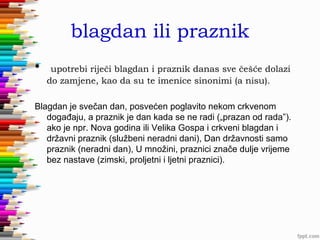 blagdan ili praznik
•

upotrebi riječi blagdan i praznik danas sve češće dolazi
do zamjene, kao da su te imenice sinonimi (a nisu).

Blagdan je svečan dan, posvećen poglavito nekom crkvenom
događaju, a praznik je dan kada se ne radi („prazan od rada”).
ako je npr. Nova godina ili Velika Gospa i crkveni blagdan i
državni praznik (službeni neradni dani), Dan državnosti samo
praznik (neradni dan), U množini, praznici znače dulje vrijeme
bez nastave (zimski, proljetni i ljetni praznici).

 