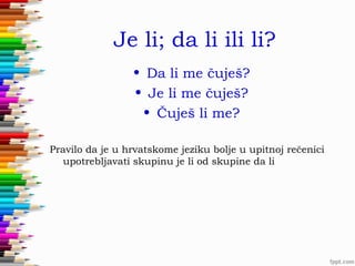 Je li; da li ili li?
• Da li me čuješ?
• Je li me čuješ?
• Čuješ li me?
Pravilo da je u hrvatskome jeziku bolje u upitnoj rečenici
upotrebljavati skupinu je li od skupine da li

 
