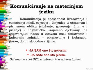 Komuniciranje na materinjem
jeziku
•

Komunikacija je sposobnost izražavanja i
tumačenja misli, osjećaja i činjenica u usmenom i
pismenom obliku (slušanje, govorenje, čitanje i
pisanje) i lingvističko uzajamno djelovanje na
odgovarajući način u čitavom nizu društvenih i
kulturnih sadržaja – obrazovanje i izobrazba,
posao, dom i slobodno vrijeme.
• JA SAM ono što govorim.
• JA SAM ono što pišem.
Svi imamo svoj STIL izražavanja u govoru i pismu.

 