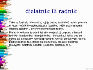 djelatnik ili radnik
•

•

Tako se forsiralo i djelatnika, koji je trebao zatrti riječ radnik, premda
ni jedan rječnik hrvatskoga jezika (stariji od 1990. godine) nema
imenicu djelatnik u sinonimiji s imenicom radnik.
Djelatnik je danas (u administrativnom jeziku) potpuno istisnuo i
radnika, i službenika, i namještenika, i činovnika, i koliko god su
nekoć svi bili nekakvi radnici (prosvjetni radnici, zdravstveni radnici,
politički radnici itd.), danas su istu funkciju preuzeli djelatnici
(prosvjetni djelatnici, sportski ili športski djelatnici itd.). .

 