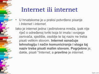 Internet ili internet
• U hrvatskome je u praksi potvrđeno pisanje
i Internet i internet.
Iako je internet jedna i jedinstvena mreža, ipak nije
riječ o određenoj tvrtki koja bi imala i svojega
osnivača, sjedište, osoblje te taj naziv ne treba
pisati velikim slovom. Internet označuje
tehnologiju i način komuniciranja i stoga taj
naziv treba pisati malim slovom. Pogrješno je,
dakle, pisati *Internet, a pravilno je internet.

 