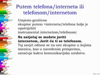 Putem telefona/interneta ili
telefonom/internetom
Umjesto genitivne
skupine putem +interneta/telefona bolje je
upotrijebiti
instrumental internetom/telefonom: 
Na natječaj se možete javiti
internetom, Javit ću ti se telefonom. 
Taj savjet odnosi se na one skupine u kojima
imenica, kao u navedenim primjerima,
označuje kakvo komunikacijsko sredstvo.

 