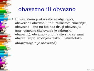 obavezno ili obvezno
• U hrvatskom jeziku rabe se obje riječi,
obavezno i obvezno, i to u različitom značenju:
obavezno - ono na što nas drugi obavezuju
(npr. osnovno školovanje je zakonski
obavezno); obvezno - ono na što smo se sami
obvezali (npr. srednjoškolsko ili fakultetsko
obrazovanje nije obavezno)

 