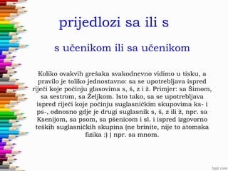 prijedlozi sa ili s
s učenikom ili sa učenikom
Koliko ovakvih grešaka svakodnevno vidimo u tisku, a
pravilo je toliko jednostavno: sa se upotrebljava ispred
riječi koje počinju glasovima s, š, z i ž. Primjer: sa Šimom,
sa sestrom, sa Željkom. Isto tako, sa se upotrebljava
ispred riječi koje počinju suglasničkim skupovima ks- i
ps-, odnosno gdje je drugi suglasnik s, š, z ili ž, npr. sa
Ksenijom, sa psom, sa pšenicom i sl. i ispred izgovorno
teških suglasničkih skupina (ne brinite, nije to atomska
fizika :) ) npr. sa mnom.

 
