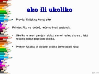 ako ili ukoliko
•

Pravilo: Uvijek se koristi ako

Primjer: Ako ne dođeš, nećemo imati sastanak.
•

Ukoliko je vezni parnjak i dolazi samo i jedino ako se u istoj
rečenici nalazi napisano utoliko.

•

Primjer: Ukoliko vi plaćate, utoliko ćemo popiti kavu.

 