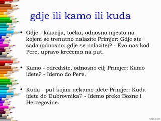 gdje ili kamo ili kuda
• Gdje - lokacija, točka, odnosno mjesto na
kojem se trenutno nalazite Primjer: Gdje ste
sada (odnosno: gdje se nalazite)? - Evo nas kod
Pere, upravo krećemo na put.
• Kamo - odredište, odnosno cilj Primjer: Kamo
idete? - Idemo do Pere.
• Kuda - put kojim nekamo idete Primjer: Kuda
idete do Dubrovnika? - Idemo preko Bosne i
Hercegovine.

 