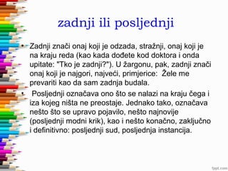 zadnji ili posljednji
• Zadnji znači onaj koji je odzada, stražnji, onaj koji je
na kraju reda (kao kada dođete kod doktora i onda
upitate: "Tko je zadnji?"). U žargonu, pak, zadnji znači
onaj koji je najgori, najveći, primjerice: Žele me
prevariti kao da sam zadnja budala.
• Posljednji označava ono što se nalazi na kraju čega i
iza kojeg ništa ne preostaje. Jednako tako, označava
nešto što se upravo pojavilo, nešto najnovije
(posljednji modni krik), kao i nešto konačno, zaključno
i definitivno: posljednji sud, posljednja instancija.

 