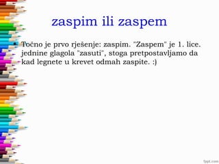 zaspim ili zaspem
• Točno je prvo rješenje: zaspim. "Zaspem" je 1. lice.
jednine glagola "zasuti", stoga pretpostavljamo da
kad legnete u krevet odmah zaspite. :)

 