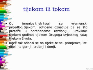 tijekom ili tokom
• Od
imenice tijek tvori
se
vremenski
prijedlog tijekom, odnosno označuje da se što
proteže u određenome razdoblju. Pravilno:
tijekom godine; tijekom Drugoga svjetskog rata;
tijekom života.
• Riječ tok odnosi se na rijeke te se, primjerice, isti
dijeli na gornji, srednji i donji.

 