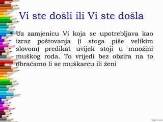 Vi ste došli ili Vi ste došla
• Uz zamjenicu Vi koja se upotrebljava kao
izraz poštovanja (i stoga piše velikim
slovom) predikat uvijek stoji u množini
muškog roda. To vrijedi bez obzira na to
obraćamo li se muškarcu ili ženi

 