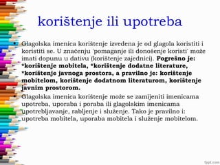 korištenje ili upotreba
• Glagolska imenica korištenje izvedena je od glagola koristiti i
koristiti se. U značenju 'pomaganje ili donošenje koristi' može
imati dopunu u dativu (korištenje zajednici). Pogrešno je:
*korištenje mobitela, *korištenje dodatne literature,
*korištenje javnoga prostora, a pravilno je: korištenje
mobitelom, korištenje dodatnom literaturom, korištenje
javnim prostorom.
• Glagolska imenica korištenje može se zamijeniti imenicama
upotreba, uporaba i poraba ili glagolskim imenicama
upotrebljavanje, rabljenje i služenje. Tako je pravilno i:
upotreba mobitela, uporaba mobitela i služenje mobitelom.

 