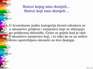 Statut kojeg smo donijeli…
Statut koji smo donijeli…

• U hrvatskome jeziku kategorija živosti odražava se
u akuzativu pridjeva i zamjenica koje se sklanjaju
po pridjevnoj sklonidbi. Često se griješi kad je riječ
o akuzativu zamjenice koji, i to tako da se za neživo
često upotrebljava akuzativ za živo (kojega).

 