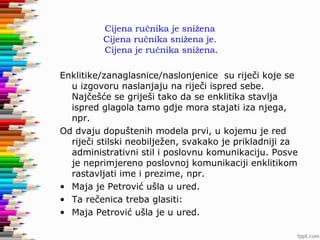 Cijena ručnika je snižena
Cijena ručnika snižena je.
Cijena je ručnika snižena.
Enklitike/zanaglasnice/naslonjenice su riječi koje se
u izgovoru naslanjaju na riječi ispred sebe.
Najčešće se griješi tako da se enklitika stavlja
ispred glagola tamo gdje mora stajati iza njega,
npr.
Od dvaju dopuštenih modela prvi, u kojemu je red
riječi stilski neobilježen, svakako je prikladniji za
administrativni stil i poslovnu komunikaciju. Posve
je neprimjereno poslovnoj komunikaciji enklitikom
rastavljati ime i prezime, npr.
• Maja je Petrović ušla u ured.
• Ta rečenica treba glasiti:
• Maja Petrović ušla je u ured.

 
