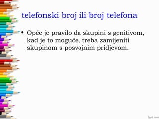 telefonski broj ili broj telefona
• Opće je pravilo da skupini s genitivom,
kad je to moguće, treba zamijeniti
skupinom s posvojnim pridjevom.

 
