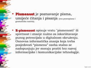 • Pismenost je poznavanje pisma,
umijeće čitanja i pisanja (sva pravopisna i
gramatička načela).

• E-pismenost opisuje vrstu "pismenosti" ili
spretnost i znanje nužno za iskorištavanje
punog potencijala u digitalnom okruženju.
Osnovna informatička znanja koja treba
posjedovati “pismena” osoba stalno se
nadopunjuju jer moraju pratiti brz razvoj
informacijske i komunikacijske tehnologije.

 