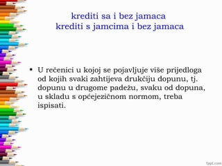 krediti sa i bez jamaca
krediti s jamcima i bez jamaca

• U rečenici u kojoj se pojavljuje više prijedloga
od kojih svaki zahtijeva drukčiju dopunu, tj.
dopunu u drugome padežu, svaku od dopuna,
u skladu s općejezičnom normom, treba
ispisati.

 