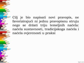 Cilj je bio napisati novi pravopis, ne
favorizirajući ni jednu pravopisnu struju
nego se držati triju temeljnih načela:
načela sustavnosti, tradicijskoga načela i
načela ovjerenosti u praksi

 