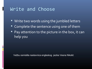 Write and Choose
 Write two words using the jumbled letters
 Complete the sentence using one of them
 Pay attention to the picture in the box, it can
help you
Vežbu osmislila nastavnica engleskog jezika Vesna Nikolić
 