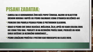 PISANI ZADATAK:
•ZAMISLI DA JE KORONAVIRUS ŽIVO BIĆE POPUT ČOVJEKA. NAZOVI JU VLASTITIM
IMENOM KORONA I NAPIŠI JOJ PISMO (NAJMANJE JEDNA STRANICA BILJEŽNICE-A4)
•PRIMJENI SVA PRAVILA PISANJA PISMA IZ PRETHODNIH SLAJDOVA.
•UBACI U PISMO SVE SVOJE OSJEĆAJE, MIŠLJENJA, ŽELJE.,OPIŠI JOJ KAKO IZGLEDA ZBOG
NJE JEDAN TVOJ DAN, PODSJETI JU NA BEZBRIŽNE PROŠLE DANE, PREDLOŽI JOJ NEKO
SVOJE RJEŠENJE ZA BEZBRIŽNU BUDUĆNOST…..
•PISMO IZRAŽAJNO PROČITAJ I POSTAVI KAO VIDEOZAPIS NA CLASS DOJO.
 