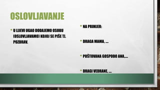 OSLOVLJAVANJE
•U LIJEVI UGAO DODAJEMO OSOBU
(OSLOVLJAVAMO) KOJOJ SE PIŠE TJ.
POZDRAV.
•NA PRIMJER:
•DRAGA MAMA, ….
•POŠTOVANA GOSPOĐO ANA,….
•DRAGI VEDRANE, ….
 