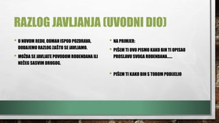 RAZLOG JAVLJANJA (UVODNI DIO)
• U NOVOM REDU, ODMAH ISPOD POZDRAVA,
DODAJEMO RAZLOG ZAŠTO SE JAVLJAMO.
• MOŽDA SE JAVLJATE POVODOM ROĐENDANA ILI
NEČEG SASVIM DRUGOG.
• NA PRIMJER:
• PIŠEM TI OVO PISMO KAKO BIH TI OPISAO
PROSLAVU SVOGA ROĐENDANA……
• PIŠEM TI KAKO BIH S TOBOM PODIJELIO
 