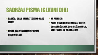 SADRŽAJ PISMA (GLAVNI DIO)
•SADRŽAJ DALJE KREIRATE ONAKO KAKO
ŽELITE.
•PIŠITE ONO ŠTO ŽELITE ISPRIČATI
DRUGOJ OSOBI
•NA PRIMJER:
•PIŠEŠ O SVOJIM OSJEĆAJIMA, DIJELIŠ
SVOJA MIŠLJENJA, OPISUJEŠ ZDRAVLJE,,
NEKI ZANIMLJIV DOGAĐAJ ITD.
 