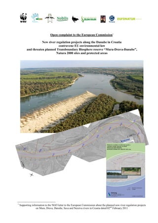 Open complaint to the European Commission1

                     New river regulation projects along the Danube in Croatia
                                 contravene EU environmental law
          and threaten planned Transboundary Biosphere reserve “Mura-Drava-Danube”,
                               Natura 2000 sites and protected areas




1
    Supporting information to the NGO letter to the European Commission about the planned new river regulation projects
                   on Mura, Drava, Danube, Sava and Neretva rivers in Croatia dated 02nd February 2011
 