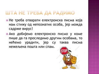  Не треба отварати електронска писма која
  нам стижу од непознатих особа, јер можда
  садрже вирус!
 Ако добијемо електронско писмо у коме
  пише да га проследимо другим особама, то
  нећемо урадити, јер су таква писма
  нежељена пошта или спам.
 