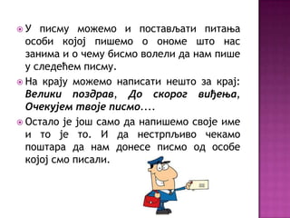 У   писму можемо и постављати питања
  особи којој пишемо о ономе што нас
  занима и о чему бисмо волели да нам пише
  у следећем писму.
 На крају можемо написати нешто за крај:
  Велики поздрав, До скорог виђења,
  Очекујем твоје писмо....
 Остало је још само да напишемо своје име
  и то је то. И да нестрпљиво чекамо
  поштара да нам донесе писмо од особе
  којој смо писали.
 