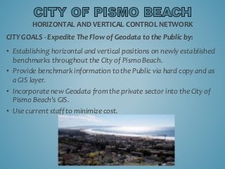 CITY GOALS - Expedite The Flow of Geodata to the Public by:
• Establishing horizontal and vertical positions on newly established
benchmarks throughout the City of Pismo Beach.
• Provide benchmark information to the Public via hard copy and as
a GIS layer.
• Incorporate new Geodata from the private sector into the City of
Pismo Beach's GIS.
• Use current staff to minimize cost.
HORIZONTAL AND VERTICAL CONTROL NETWORK
 