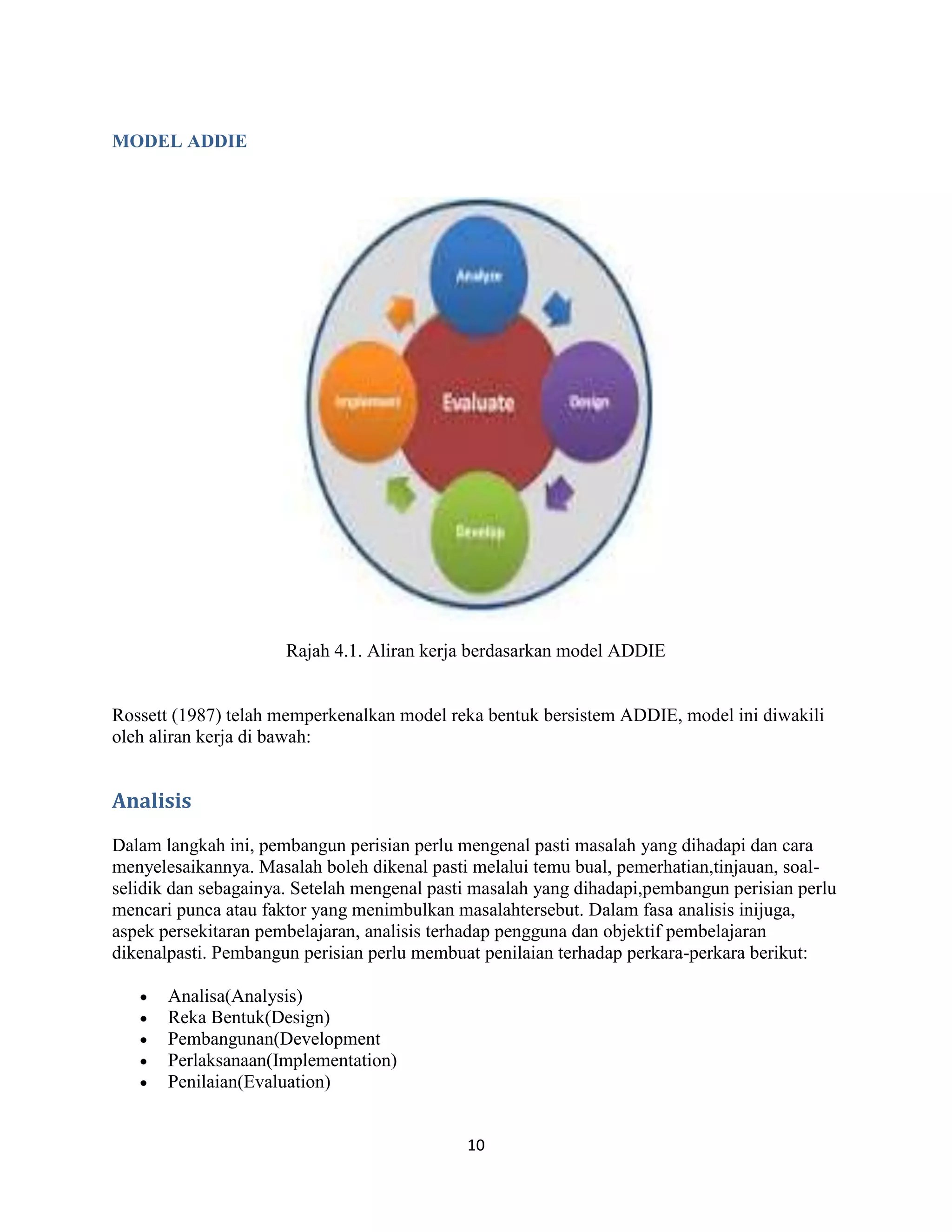 MODEL ADDIE




                      Rajah 4.1. Aliran kerja berdasarkan model ADDIE


Rossett (1987) telah memperkenalkan model reka bentuk bersistem ADDIE, model ini diwakili
oleh aliran kerja di bawah:


Analisis
Dalam langkah ini, pembangun perisian perlu mengenal pasti masalah yang dihadapi dan cara
menyelesaikannya. Masalah boleh dikenal pasti melalui temu bual, pemerhatian,tinjauan, soal-
selidik dan sebagainya. Setelah mengenal pasti masalah yang dihadapi,pembangun perisian perlu
mencari punca atau faktor yang menimbulkan masalahtersebut. Dalam fasa analisis inijuga,
aspek persekitaran pembelajaran, analisis terhadap pengguna dan objektif pembelajaran
dikenalpasti. Pembangun perisian perlu membuat penilaian terhadap perkara-perkara berikut:

       Analisa(Analysis)
       Reka Bentuk(Design)
       Pembangunan(Development
       Perlaksanaan(Implementation)
       Penilaian(Evaluation)


                                             10
 