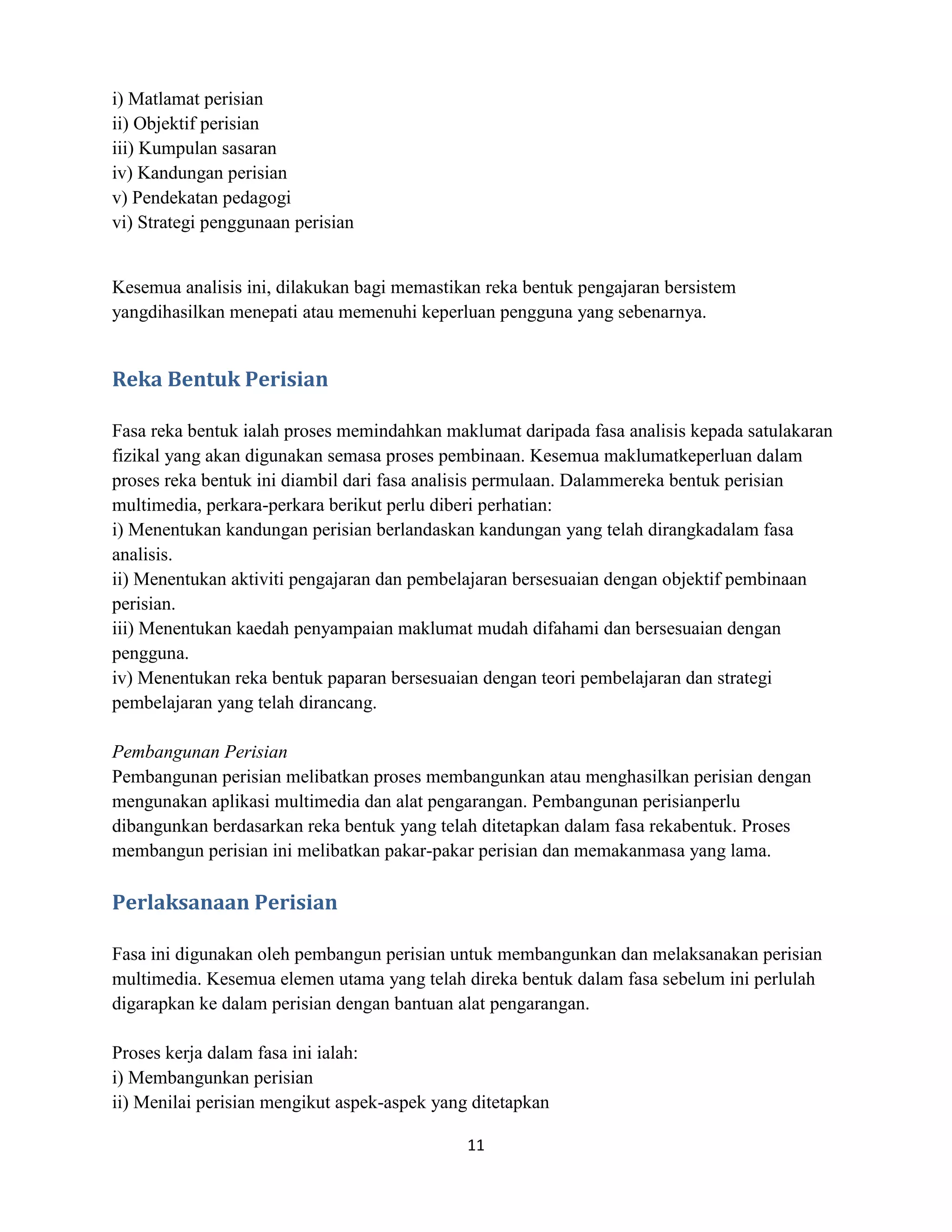 i) Matlamat perisian
ii) Objektif perisian
iii) Kumpulan sasaran
iv) Kandungan perisian
v) Pendekatan pedagogi
vi) Strategi penggunaan perisian


Kesemua analisis ini, dilakukan bagi memastikan reka bentuk pengajaran bersistem
yangdihasilkan menepati atau memenuhi keperluan pengguna yang sebenarnya.


Reka Bentuk Perisian

Fasa reka bentuk ialah proses memindahkan maklumat daripada fasa analisis kepada satulakaran
fizikal yang akan digunakan semasa proses pembinaan. Kesemua maklumatkeperluan dalam
proses reka bentuk ini diambil dari fasa analisis permulaan. Dalammereka bentuk perisian
multimedia, perkara-perkara berikut perlu diberi perhatian:
i) Menentukan kandungan perisian berlandaskan kandungan yang telah dirangkadalam fasa
analisis.
ii) Menentukan aktiviti pengajaran dan pembelajaran bersesuaian dengan objektif pembinaan
perisian.
iii) Menentukan kaedah penyampaian maklumat mudah difahami dan bersesuaian dengan
pengguna.
iv) Menentukan reka bentuk paparan bersesuaian dengan teori pembelajaran dan strategi
pembelajaran yang telah dirancang.

Pembangunan Perisian
Pembangunan perisian melibatkan proses membangunkan atau menghasilkan perisian dengan
mengunakan aplikasi multimedia dan alat pengarangan. Pembangunan perisianperlu
dibangunkan berdasarkan reka bentuk yang telah ditetapkan dalam fasa rekabentuk. Proses
membangun perisian ini melibatkan pakar-pakar perisian dan memakanmasa yang lama.

Perlaksanaan Perisian

Fasa ini digunakan oleh pembangun perisian untuk membangunkan dan melaksanakan perisian
multimedia. Kesemua elemen utama yang telah direka bentuk dalam fasa sebelum ini perlulah
digarapkan ke dalam perisian dengan bantuan alat pengarangan.

Proses kerja dalam fasa ini ialah:
i) Membangunkan perisian
ii) Menilai perisian mengikut aspek-aspek yang ditetapkan

                                              11
 