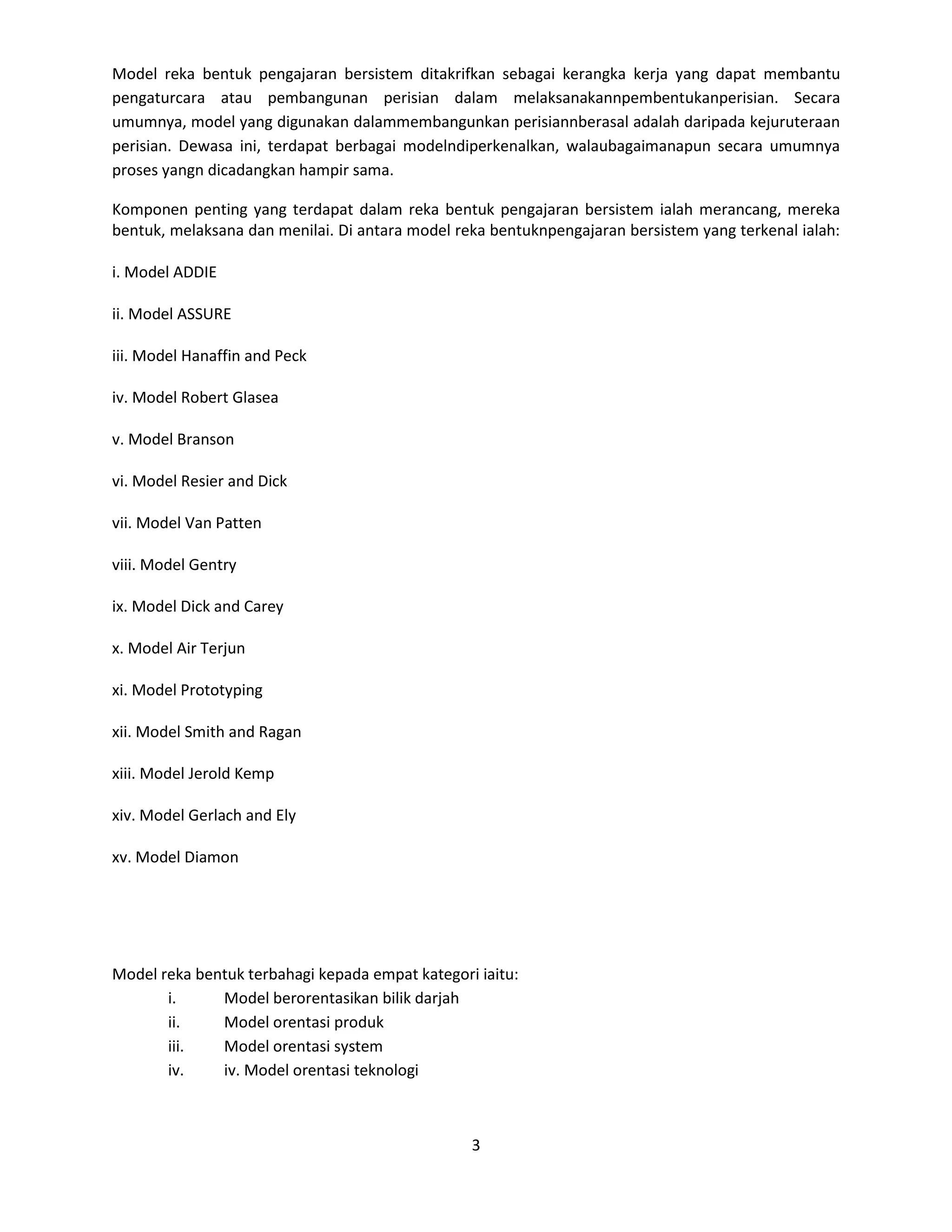 Model reka bentuk pengajaran bersistem ditakrifkan sebagai kerangka kerja yang dapat membantu
pengaturcara atau pembangunan perisian dalam melaksanakannpembentukanperisian. Secara
umumnya, model yang digunakan dalammembangunkan perisiannberasal adalah daripada kejuruteraan
perisian. Dewasa ini, terdapat berbagai modelndiperkenalkan, walaubagaimanapun secara umumnya
proses yangn dicadangkan hampir sama.

Komponen penting yang terdapat dalam reka bentuk pengajaran bersistem ialah merancang, mereka
bentuk, melaksana dan menilai. Di antara model reka bentuknpengajaran bersistem yang terkenal ialah:

i. Model ADDIE

ii. Model ASSURE

iii. Model Hanaffin and Peck

iv. Model Robert Glasea

v. Model Branson

vi. Model Resier and Dick

vii. Model Van Patten

viii. Model Gentry

ix. Model Dick and Carey

x. Model Air Terjun

xi. Model Prototyping

xii. Model Smith and Ragan

xiii. Model Jerold Kemp

xiv. Model Gerlach and Ely

xv. Model Diamon




Model reka bentuk terbahagi kepada empat kategori iaitu:
       i.     Model berorentasikan bilik darjah
       ii.    Model orentasi produk
       iii.   Model orentasi system
       iv.    iv. Model orentasi teknologi



                                                 3
 