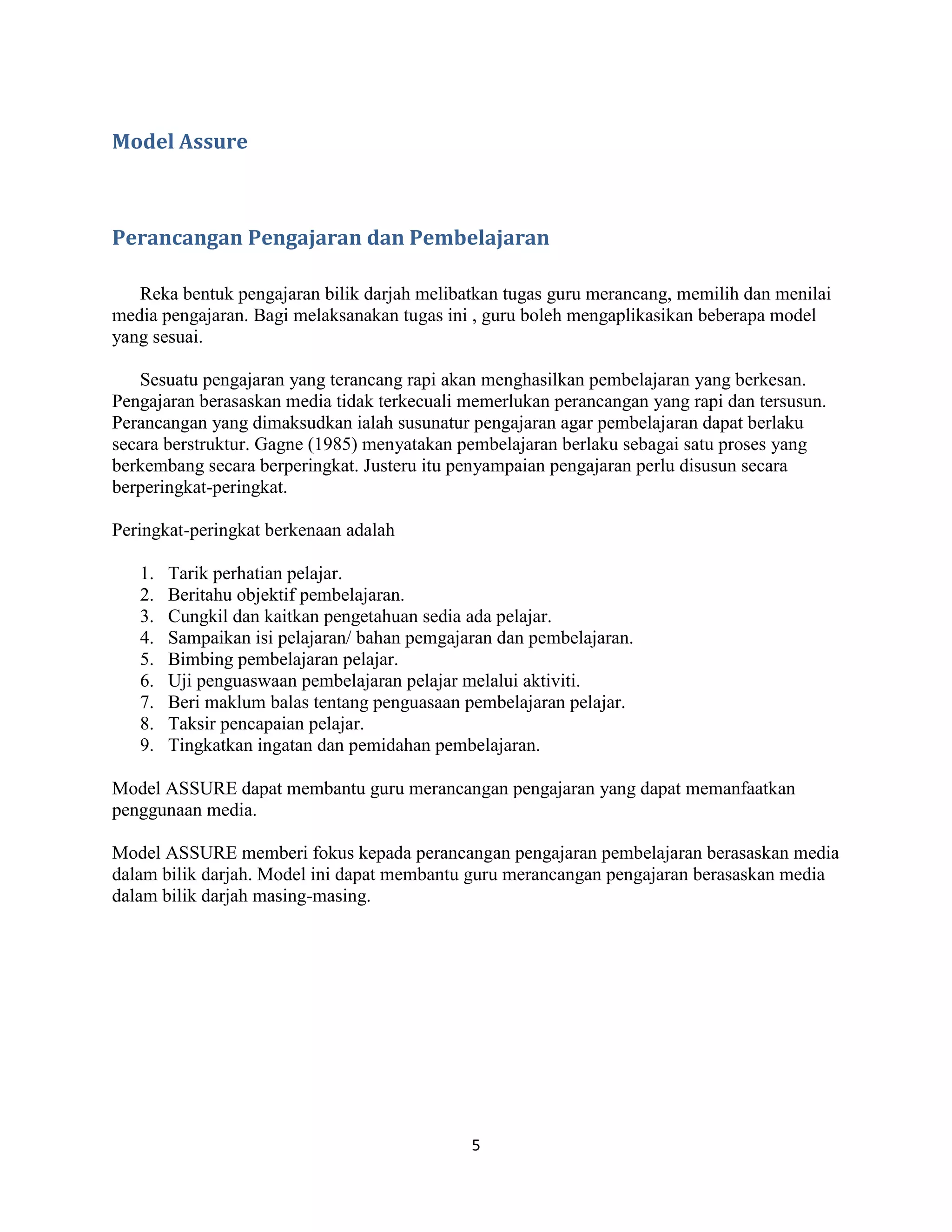 Model Assure



Perancangan Pengajaran dan Pembelajaran

   Reka bentuk pengajaran bilik darjah melibatkan tugas guru merancang, memilih dan menilai
media pengajaran. Bagi melaksanakan tugas ini , guru boleh mengaplikasikan beberapa model
yang sesuai.

    Sesuatu pengajaran yang terancang rapi akan menghasilkan pembelajaran yang berkesan.
Pengajaran berasaskan media tidak terkecuali memerlukan perancangan yang rapi dan tersusun.
Perancangan yang dimaksudkan ialah susunatur pengajaran agar pembelajaran dapat berlaku
secara berstruktur. Gagne (1985) menyatakan pembelajaran berlaku sebagai satu proses yang
berkembang secara berperingkat. Justeru itu penyampaian pengajaran perlu disusun secara
berperingkat-peringkat.

Peringkat-peringkat berkenaan adalah

   1.   Tarik perhatian pelajar.
   2.   Beritahu objektif pembelajaran.
   3.   Cungkil dan kaitkan pengetahuan sedia ada pelajar.
   4.   Sampaikan isi pelajaran/ bahan pemgajaran dan pembelajaran.
   5.   Bimbing pembelajaran pelajar.
   6.   Uji penguaswaan pembelajaran pelajar melalui aktiviti.
   7.   Beri maklum balas tentang penguasaan pembelajaran pelajar.
   8.   Taksir pencapaian pelajar.
   9.   Tingkatkan ingatan dan pemidahan pembelajaran.

Model ASSURE dapat membantu guru merancangan pengajaran yang dapat memanfaatkan
penggunaan media.

Model ASSURE memberi fokus kepada perancangan pengajaran pembelajaran berasaskan media
dalam bilik darjah. Model ini dapat membantu guru merancangan pengajaran berasaskan media
dalam bilik darjah masing-masing.




                                              5
 