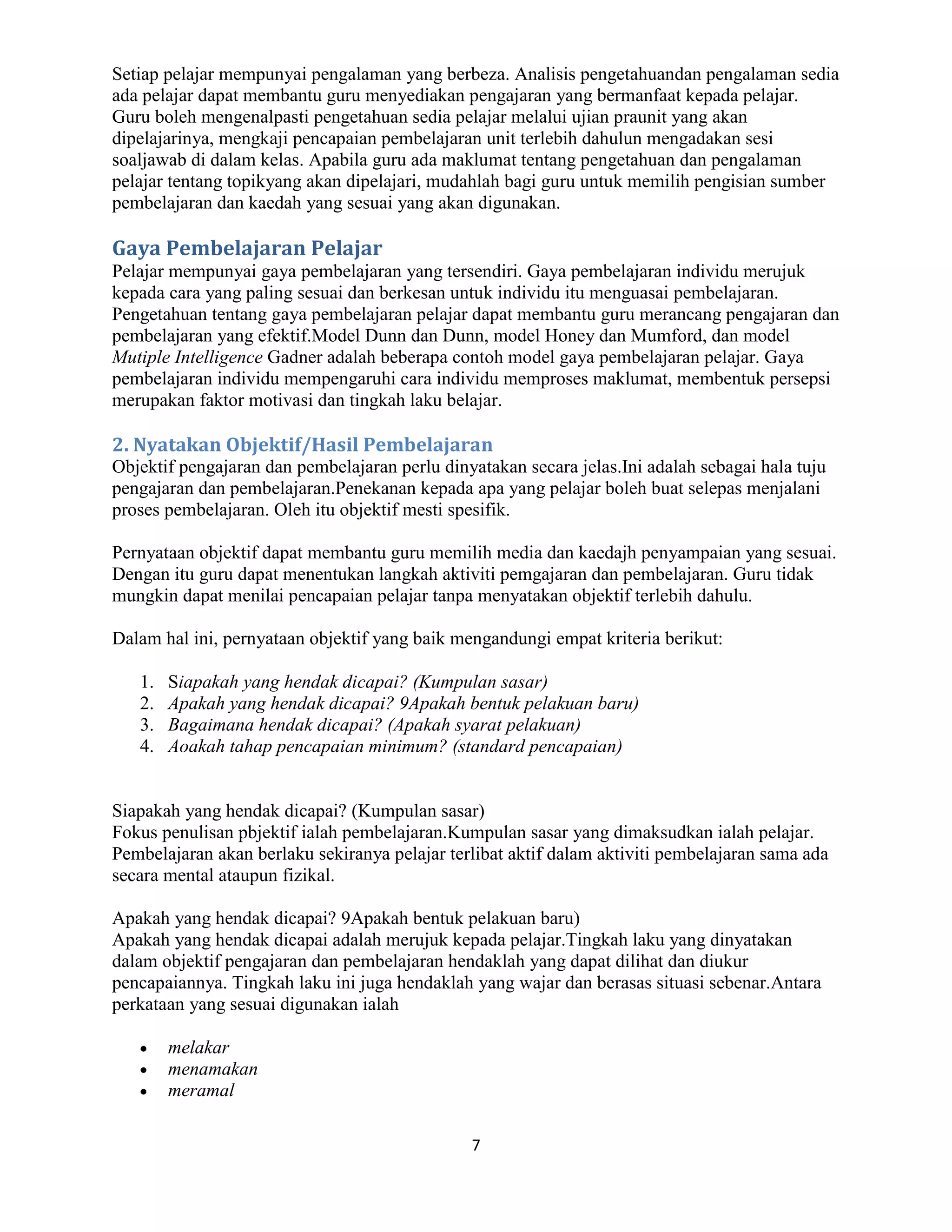 Setiap pelajar mempunyai pengalaman yang berbeza. Analisis pengetahuandan pengalaman sedia
ada pelajar dapat membantu guru menyediakan pengajaran yang bermanfaat kepada pelajar.
Guru boleh mengenalpasti pengetahuan sedia pelajar melalui ujian praunit yang akan
dipelajarinya, mengkaji pencapaian pembelajaran unit terlebih dahulun mengadakan sesi
soaljawab di dalam kelas. Apabila guru ada maklumat tentang pengetahuan dan pengalaman
pelajar tentang topikyang akan dipelajari, mudahlah bagi guru untuk memilih pengisian sumber
pembelajaran dan kaedah yang sesuai yang akan digunakan.

Gaya Pembelajaran Pelajar
Pelajar mempunyai gaya pembelajaran yang tersendiri. Gaya pembelajaran individu merujuk
kepada cara yang paling sesuai dan berkesan untuk individu itu menguasai pembelajaran.
Pengetahuan tentang gaya pembelajaran pelajar dapat membantu guru merancang pengajaran dan
pembelajaran yang efektif.Model Dunn dan Dunn, model Honey dan Mumford, dan model
Mutiple Intelligence Gadner adalah beberapa contoh model gaya pembelajaran pelajar. Gaya
pembelajaran individu mempengaruhi cara individu memproses maklumat, membentuk persepsi
merupakan faktor motivasi dan tingkah laku belajar.

2. Nyatakan Objektif/Hasil Pembelajaran
Objektif pengajaran dan pembelajaran perlu dinyatakan secara jelas.Ini adalah sebagai hala tuju
pengajaran dan pembelajaran.Penekanan kepada apa yang pelajar boleh buat selepas menjalani
proses pembelajaran. Oleh itu objektif mesti spesifik.

Pernyataan objektif dapat membantu guru memilih media dan kaedajh penyampaian yang sesuai.
Dengan itu guru dapat menentukan langkah aktiviti pemgajaran dan pembelajaran. Guru tidak
mungkin dapat menilai pencapaian pelajar tanpa menyatakan objektif terlebih dahulu.

Dalam hal ini, pernyataan objektif yang baik mengandungi empat kriteria berikut:

   1.   Siapakah yang hendak dicapai? (Kumpulan sasar)
   2.   Apakah yang hendak dicapai? 9Apakah bentuk pelakuan baru)
   3.   Bagaimana hendak dicapai? (Apakah syarat pelakuan)
   4.   Aoakah tahap pencapaian minimum? (standard pencapaian)


Siapakah yang hendak dicapai? (Kumpulan sasar)
Fokus penulisan pbjektif ialah pembelajaran.Kumpulan sasar yang dimaksudkan ialah pelajar.
Pembelajaran akan berlaku sekiranya pelajar terlibat aktif dalam aktiviti pembelajaran sama ada
secara mental ataupun fizikal.

Apakah yang hendak dicapai? 9Apakah bentuk pelakuan baru)
Apakah yang hendak dicapai adalah merujuk kepada pelajar.Tingkah laku yang dinyatakan
dalam objektif pengajaran dan pembelajaran hendaklah yang dapat dilihat dan diukur
pencapaiannya. Tingkah laku ini juga hendaklah yang wajar dan berasas situasi sebenar.Antara
perkataan yang sesuai digunakan ialah

        melakar
        menamakan
        meramal

                                               7
 