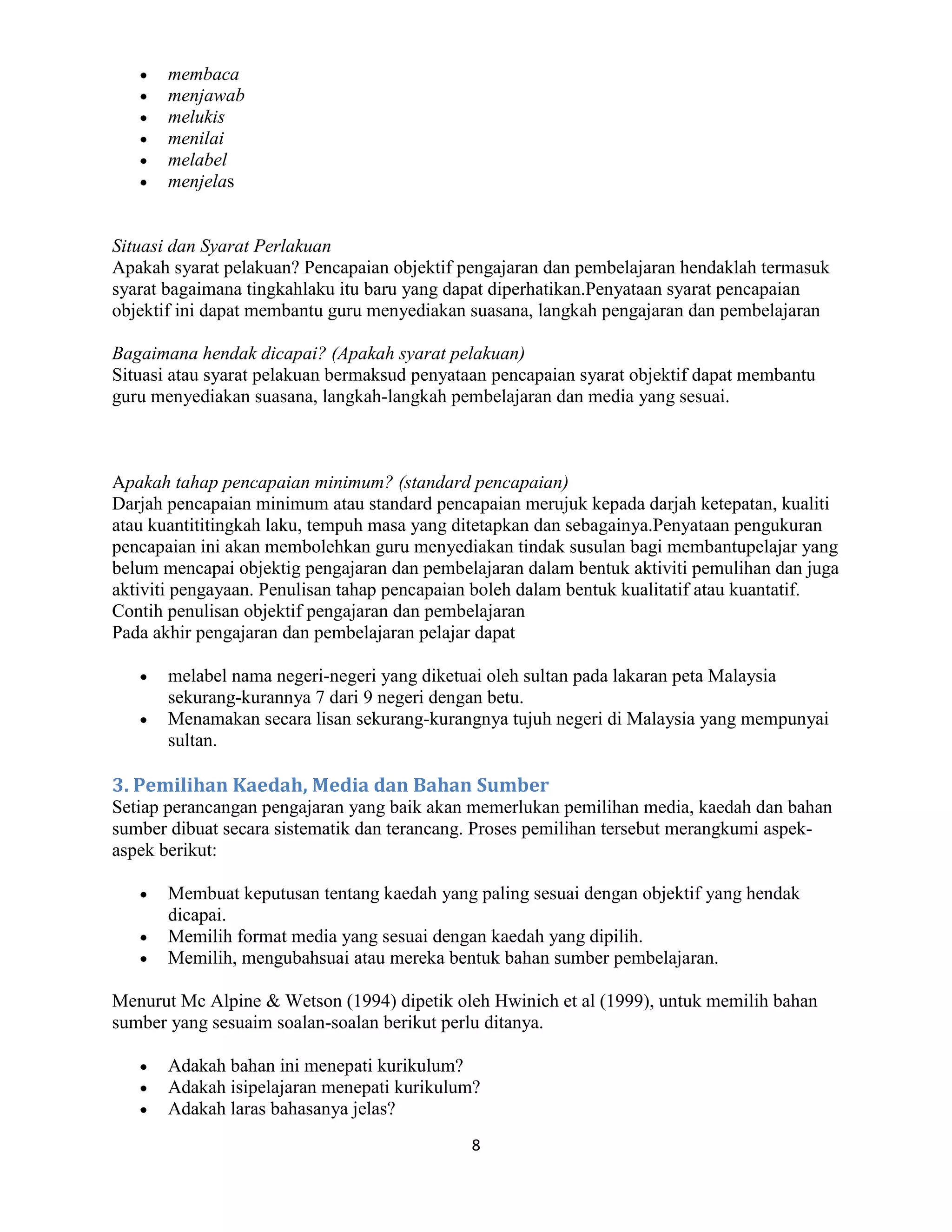 membaca
       menjawab
       melukis
       menilai
       melabel
       menjelas


Situasi dan Syarat Perlakuan
Apakah syarat pelakuan? Pencapaian objektif pengajaran dan pembelajaran hendaklah termasuk
syarat bagaimana tingkahlaku itu baru yang dapat diperhatikan.Penyataan syarat pencapaian
objektif ini dapat membantu guru menyediakan suasana, langkah pengajaran dan pembelajaran

Bagaimana hendak dicapai? (Apakah syarat pelakuan)
Situasi atau syarat pelakuan bermaksud penyataan pencapaian syarat objektif dapat membantu
guru menyediakan suasana, langkah-langkah pembelajaran dan media yang sesuai.



Apakah tahap pencapaian minimum? (standard pencapaian)
Darjah pencapaian minimum atau standard pencapaian merujuk kepada darjah ketepatan, kualiti
atau kuantititingkah laku, tempuh masa yang ditetapkan dan sebagainya.Penyataan pengukuran
pencapaian ini akan membolehkan guru menyediakan tindak susulan bagi membantupelajar yang
belum mencapai objektig pengajaran dan pembelajaran dalam bentuk aktiviti pemulihan dan juga
aktiviti pengayaan. Penulisan tahap pencapaian boleh dalam bentuk kualitatif atau kuantatif.
Contih penulisan objektif pengajaran dan pembelajaran
Pada akhir pengajaran dan pembelajaran pelajar dapat

       melabel nama negeri-negeri yang diketuai oleh sultan pada lakaran peta Malaysia
       sekurang-kurannya 7 dari 9 negeri dengan betu.
       Menamakan secara lisan sekurang-kurangnya tujuh negeri di Malaysia yang mempunyai
       sultan.

3. Pemilihan Kaedah, Media dan Bahan Sumber
Setiap perancangan pengajaran yang baik akan memerlukan pemilihan media, kaedah dan bahan
sumber dibuat secara sistematik dan terancang. Proses pemilihan tersebut merangkumi aspek-
aspek berikut:

       Membuat keputusan tentang kaedah yang paling sesuai dengan objektif yang hendak
       dicapai.
       Memilih format media yang sesuai dengan kaedah yang dipilih.
       Memilih, mengubahsuai atau mereka bentuk bahan sumber pembelajaran.

Menurut Mc Alpine & Wetson (1994) dipetik oleh Hwinich et al (1999), untuk memilih bahan
sumber yang sesuaim soalan-soalan berikut perlu ditanya.

       Adakah bahan ini menepati kurikulum?
       Adakah isipelajaran menepati kurikulum?
       Adakah laras bahasanya jelas?
                                              8
 