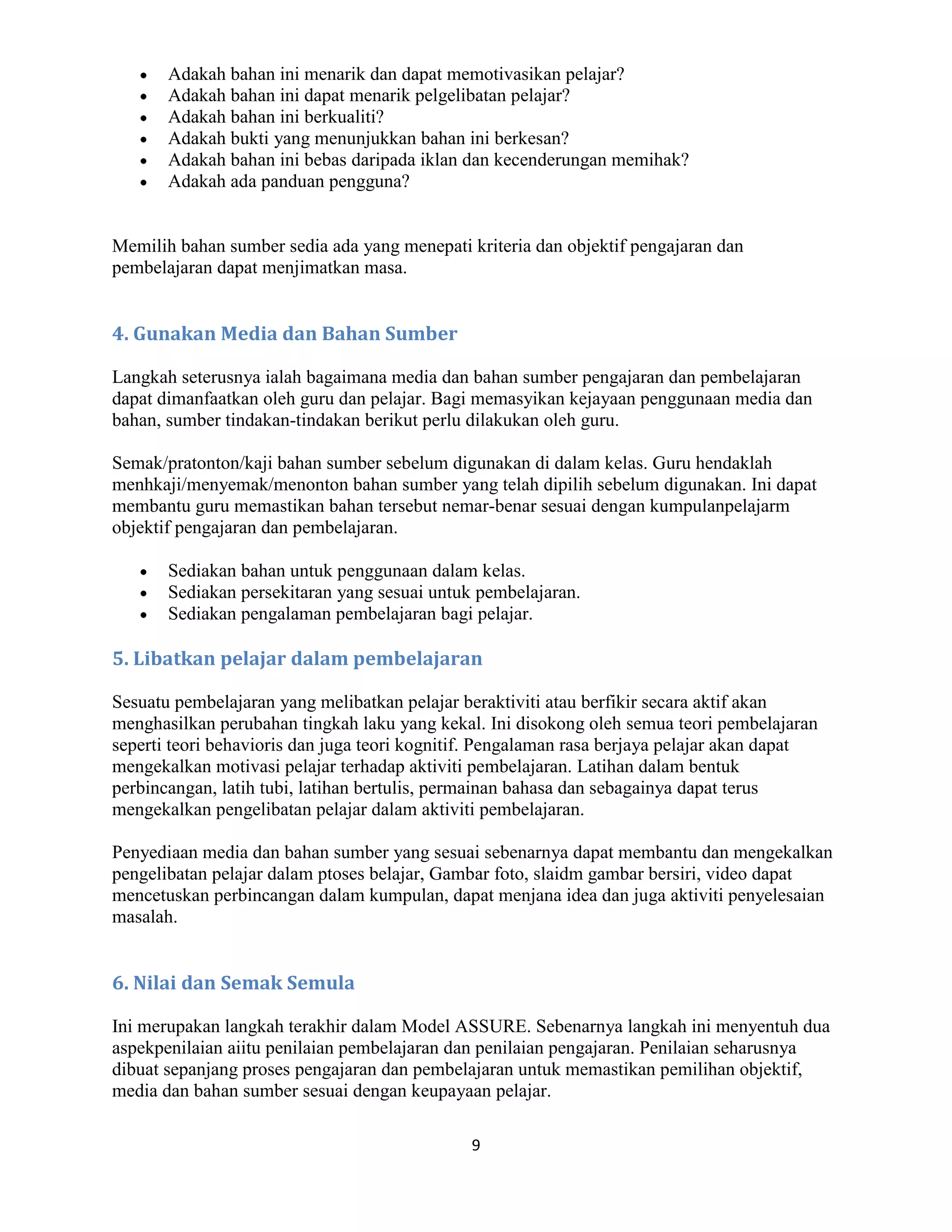 Adakah bahan ini menarik dan dapat memotivasikan pelajar?
       Adakah bahan ini dapat menarik pelgelibatan pelajar?
       Adakah bahan ini berkualiti?
       Adakah bukti yang menunjukkan bahan ini berkesan?
       Adakah bahan ini bebas daripada iklan dan kecenderungan memihak?
       Adakah ada panduan pengguna?


Memilih bahan sumber sedia ada yang menepati kriteria dan objektif pengajaran dan
pembelajaran dapat menjimatkan masa.


4. Gunakan Media dan Bahan Sumber

Langkah seterusnya ialah bagaimana media dan bahan sumber pengajaran dan pembelajaran
dapat dimanfaatkan oleh guru dan pelajar. Bagi memasyikan kejayaan penggunaan media dan
bahan, sumber tindakan-tindakan berikut perlu dilakukan oleh guru.

Semak/pratonton/kaji bahan sumber sebelum digunakan di dalam kelas. Guru hendaklah
menhkaji/menyemak/menonton bahan sumber yang telah dipilih sebelum digunakan. Ini dapat
membantu guru memastikan bahan tersebut nemar-benar sesuai dengan kumpulanpelajarm
objektif pengajaran dan pembelajaran.

       Sediakan bahan untuk penggunaan dalam kelas.
       Sediakan persekitaran yang sesuai untuk pembelajaran.
       Sediakan pengalaman pembelajaran bagi pelajar.

5. Libatkan pelajar dalam pembelajaran

Sesuatu pembelajaran yang melibatkan pelajar beraktiviti atau berfikir secara aktif akan
menghasilkan perubahan tingkah laku yang kekal. Ini disokong oleh semua teori pembelajaran
seperti teori behavioris dan juga teori kognitif. Pengalaman rasa berjaya pelajar akan dapat
mengekalkan motivasi pelajar terhadap aktiviti pembelajaran. Latihan dalam bentuk
perbincangan, latih tubi, latihan bertulis, permainan bahasa dan sebagainya dapat terus
mengekalkan pengelibatan pelajar dalam aktiviti pembelajaran.

Penyediaan media dan bahan sumber yang sesuai sebenarnya dapat membantu dan mengekalkan
pengelibatan pelajar dalam ptoses belajar, Gambar foto, slaidm gambar bersiri, video dapat
mencetuskan perbincangan dalam kumpulan, dapat menjana idea dan juga aktiviti penyelesaian
masalah.


6. Nilai dan Semak Semula

Ini merupakan langkah terakhir dalam Model ASSURE. Sebenarnya langkah ini menyentuh dua
aspekpenilaian aiitu penilaian pembelajaran dan penilaian pengajaran. Penilaian seharusnya
dibuat sepanjang proses pengajaran dan pembelajaran untuk memastikan pemilihan objektif,
media dan bahan sumber sesuai dengan keupayaan pelajar.

                                              9
 