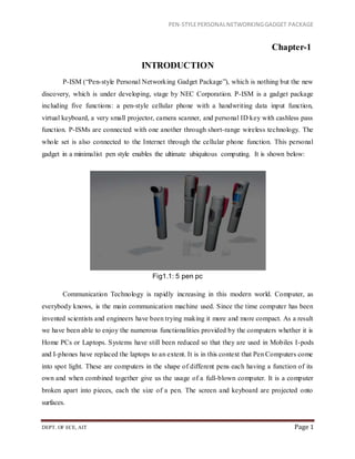 PEN-STYLEPERSONALNETWORKINGGADGET PACKAGE
DEPT. OF ECE, AIT Page 1
Chapter-1
INTRODUCTION
P-ISM (“Pen-style Personal Networking Gadget Package”), which is nothing but the new
discovery, which is under developing, stage by NEC Corporation. P-ISM is a gadget package
including five functions: a pen-style cellular phone with a handwriting data input function,
virtual keyboard, a very small projector, camera scanner, and personal ID key with cashless pass
function. P-ISMs are connected with one another through short-range wireless technology. The
whole set is also connected to the Internet through the cellular phone function. This personal
gadget in a minimalist pen style enables the ultimate ubiquitous computing. It is shown below:
Fig1.1: 5 pen pc
Communication Technology is rapidly increasing in this modern world. Computer, as
everybody knows, is the main communication machine used. Since the time computer has been
invented scientists and engineers have been trying making it more and more compact. As a result
we have been able to enjoy the numerous functionalities provided by the computers whether it is
Home PCs or Laptops. Systems have still been reduced so that they are used in Mobiles I-pods
and I-phones have replaced the laptops to an extent. It is in this context that Pen Computers come
into spot light. These are computers in the shape of different pens each having a function of its
own and when combined together give us the usage of a full-blown computer. It is a computer
broken apart into pieces, each the size of a pen. The screen and keyboard are projected onto
surfaces.
 
