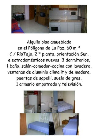 Alquilo piso amueblado<br />en el Póligono de La Paz, 60 m ²<br />C / RíoTajo, 2 ª planta, orientación Sur,<br />electrodomésticos nuevos, 3 dormitorios,<br />1 baño, salón-comedor-cocina con lavadero, ventanas de aluminio climalit y de madera, puertas de sapelli, suelo de gres,<br />1 armario empotrado y televisión.<br />