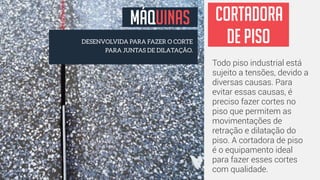 MÁQUINAS 
DESENVOLVIDA PARA FAZER O CORTE 
PARA JUNTAS DE DILATAÇÃO. 
CORTADORA 
DE PISO 
Todo piso industrial está 
sujeito a tensões, devido a 
diversas causas. Para 
evitar essas causas, é 
preciso fazer cortes no 
piso que permitem as 
movimentações de 
retração e dilatação do 
piso. A cortadora de piso 
é o equipamento ideal 
para fazer esses cortes 
com qualidade. 
 