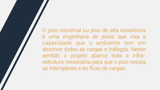 O piso industrial ou piso de alta resistência 
é uma engenharia de pisos que visa a 
capacidade que o ambiente tem em 
absorver todas as cargas e tráfegos. Nesse 
sentido o projeto abarca toda a infra-estrutura 
necessária para que o piso resista 
as intempéries e ao fluxo de cargas. 
 