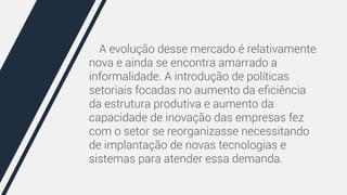 A evolução desse mercado é relativamente 
nova e ainda se encontra amarrado a 
informalidade. A introdução de políticas 
setoriais focadas no aumento da eficiência 
da estrutura produtiva e aumento da 
capacidade de inovação das empresas fez 
com o setor se reorganizasse necessitando 
de implantação de novas tecnologias e 
sistemas para atender essa demanda. 
 