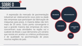 A expressão do mercado de pavimentação 
industrial ser relativamente novo está na idade 
das empresas que participam da fabricação de 
máquinas para pisos. A maioria delas não tem 
mais de 20 anos. Outro ponto convergente é 
que a grande maioria das empresas do ramo 
concentram suas atividades na região sul e 
sudeste do Brasil, o que demonstra um cenário 
que resiste em aceitar os critérios profissionais 
e de qualidade na pavimentação de pisos 
noutras regiões do país. 
GRANILITE ARGAMASSADOS 
CONCRETO 
LAPIDAÇÃO DE 
PISO 
CORTE 
2 SOBRE o 
MERCADO 
 