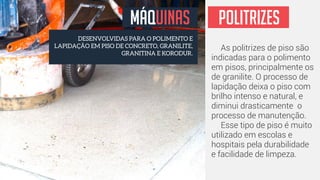 MÁQUINAS 
DESENVOLVIDAS PARA O POLIMENTO E 
LAPIDAÇÃO EM PISO DE CONCRETO, GRANILITE, 
GRANITINA E KORODUR. 
POLITRIZES 
As politrizes de piso são 
indicadas para o polimento 
em pisos, principalmente os 
de granilite. O processo de 
lapidação deixa o piso com 
brilho intenso e natural, e 
diminui drasticamente o 
processo de manutenção. 
Esse tipo de piso é muito 
utilizado em escolas e 
hospitais pela durabilidade 
e facilidade de limpeza. 
 