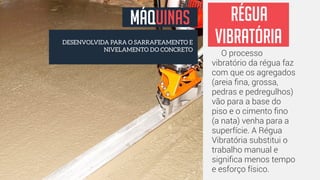 MÁQUINAS 
DESENVOLVIDA PARA O SARRAFEAMENTO E 
régua 
vibratória 
NIVELAMENTO DO CONCRETO O processo 
vibratório da régua faz 
com que os agregados 
(areia fina, grossa, 
pedras e pedregulhos) 
vão para a base do 
piso e o cimento fino 
(a nata) venha para a 
superfície. A Régua 
Vibratória substitui o 
trabalho manual e 
significa menos tempo 
e esforço físico. 
 