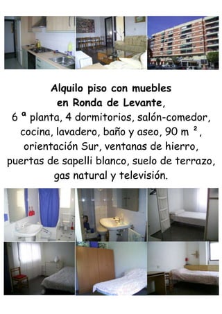 Alquilo piso con muebles<br />en Ronda de Levante,<br />6 ª planta, 4 dormitorios, salón-comedor,<br />cocina, lavadero, baño y aseo, 90 m ²,<br />orientación Sur, ventanas de hierro,<br />puertas de sapelli blanco, suelo de terrazo,<br />gas natural y televisión.<br />