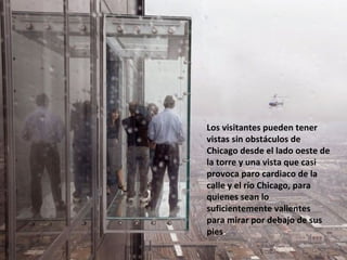 Los visitantes pueden tener vistas sin obstáculos de Chicago desde el lado oeste de la torre y una vista que casi provoca paro cardiaco de la calle y el río Chicago, para quienes sean lo suficientemente valientes para mirar por debajo de sus pies . 