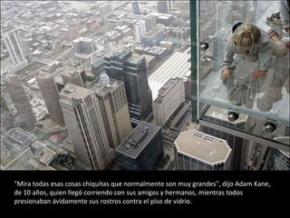 "Mira todas esas cosas chiquitas que normalmente son muy grandes", dijo Adam Kane, de 10 años, quien llegó corriendo con sus amigos y hermanos, mientras todos presionaban ávidamente sus rostros contra el piso de vidrio. 