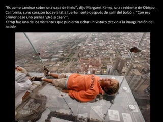 "Es como caminar sobre una capa de hielo", dijo Margaret Kemp, una residente de Obispo, California, cuyo corazón todavía latía fuertemente después de salir del balcón. "Con ese primer paso uno piensa '¿Iré a caer?'''. Kemp fue una de los visitantes que pudieron echar un vistazo previo a la inauguración del balcón.  